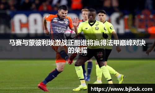 马赛与蒙彼利埃激战正酣谁将赢得法甲巅峰对决的荣耀